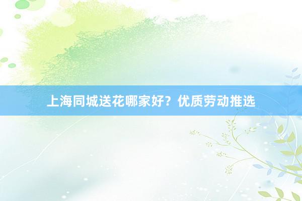 上海同城送花哪家好？优质劳动推选