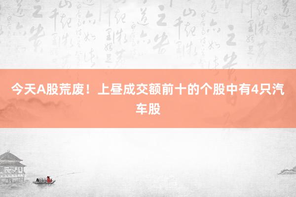 今天A股荒废！上昼成交额前十的个股中有4只汽车股