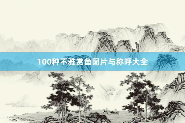 100种不雅赏鱼图片与称呼大全